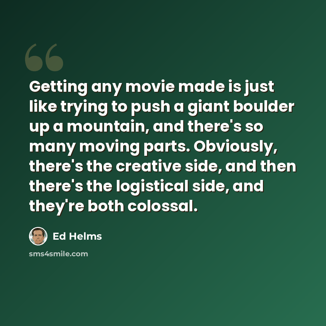 “Getting any movie made is just like trying to push a giant boulder up a mountain, and there's so many moving parts. Obviously, there's the creative side, and then there's the logistical side, and they're both colossal.” quote by Ed Helms