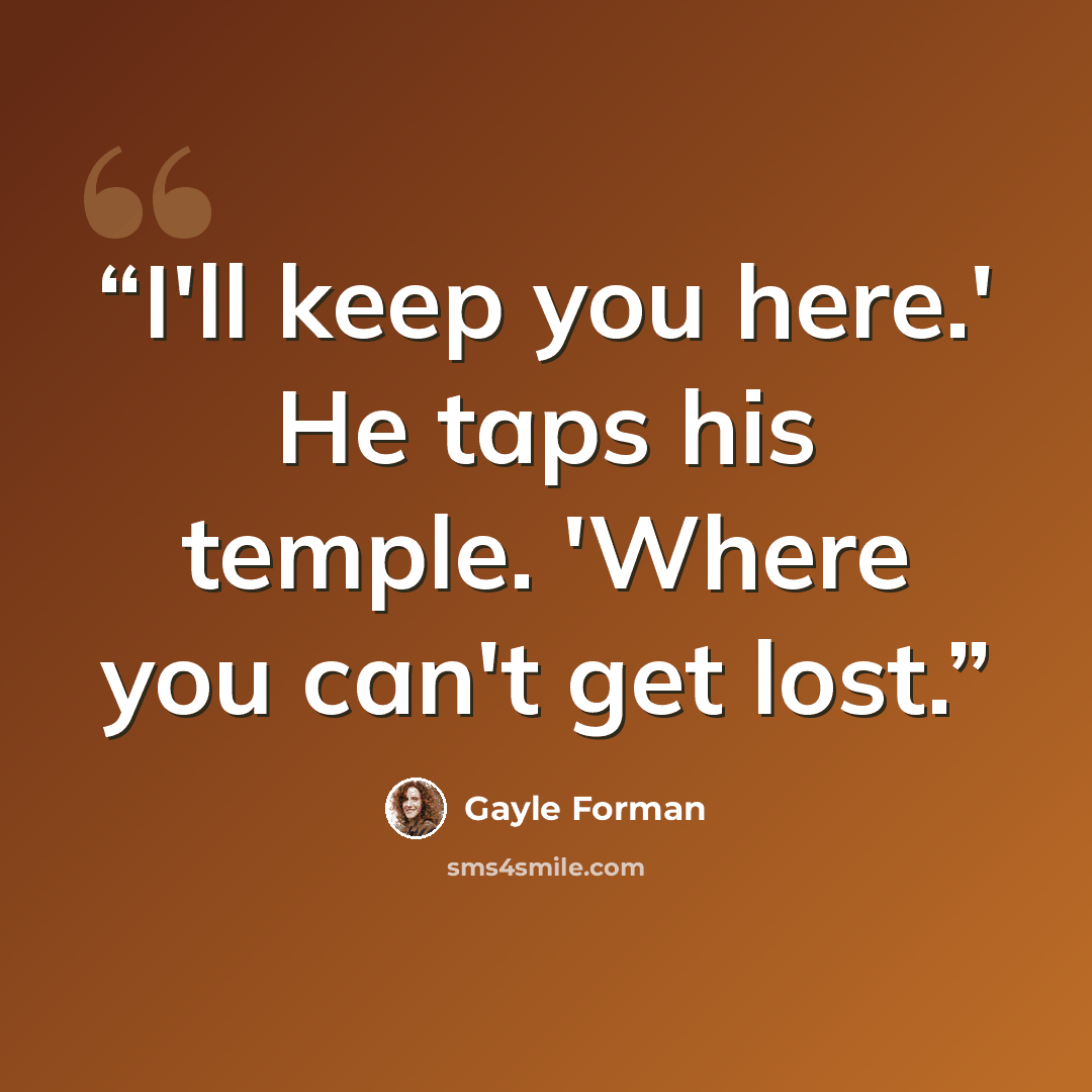 “I'll keep you here.' He taps his temple. 'Where you can't get lost.” quote by Gayle Forman