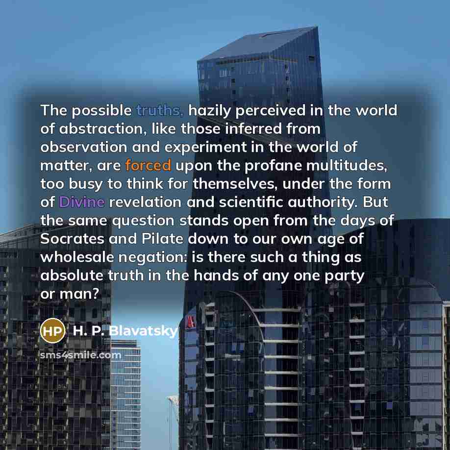 “The possible truths, hazily perceived in the world of abstraction, like those inferred from observation and experiment in the world of matter, are forced upon the profane multitudes, too busy to think for themselves, under the form of Divine revelation and scientific authority. But the same…” quote by H. P. Blavatsky