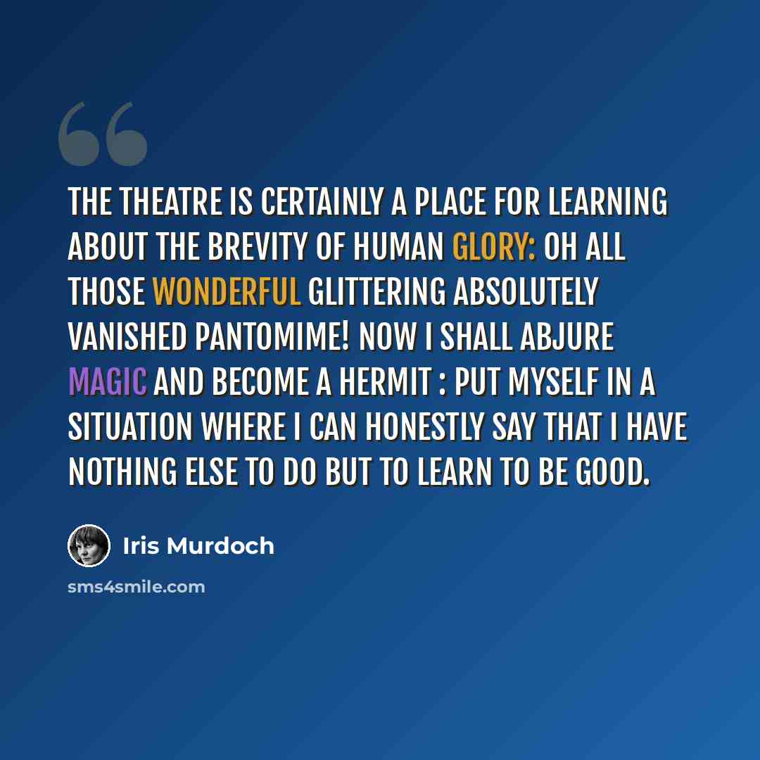 “The theatre is certainly a place for learning about the brevity of human glory: oh all those wonderful glittering absolutely vanished pantomime! Now I shall abjure magic and become a hermit : put myself in a situation where I can honestly say that I have nothing else to do but to learn to be good.” quote by Iris Murdoch