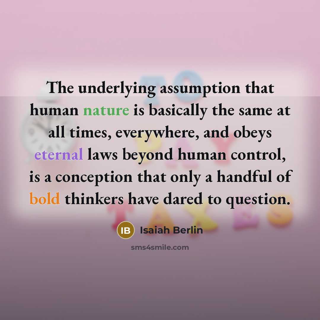 “The underlying assumption that human nature is basically the same at all times, everywhere, and obeys eternal laws beyond human control, is a conception that only a handful of bold thinkers have dared to question.” quote by Isaiah Berlin
