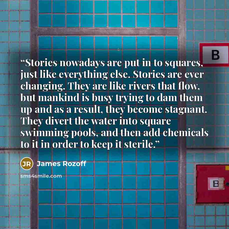 “Stories nowadays are put in to squares, just like everything else. Stories are ever changing. They are like rivers that flow, but mankind is busy trying to dam them up and as a result, they become stagnant. They divert the water into square swimming pools, and then add chemicals to it in order to…” quote by James Rozoff