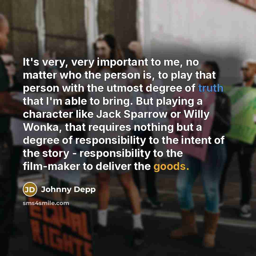 “It's very, very important to me, no matter who the person is, to play that person with the utmost degree of truth that I'm able to bring. But playing a character like Jack Sparrow or Willy Wonka, that requires nothing but a degree of responsibility to the intent of the story - responsibility to…” quote by Johnny Depp