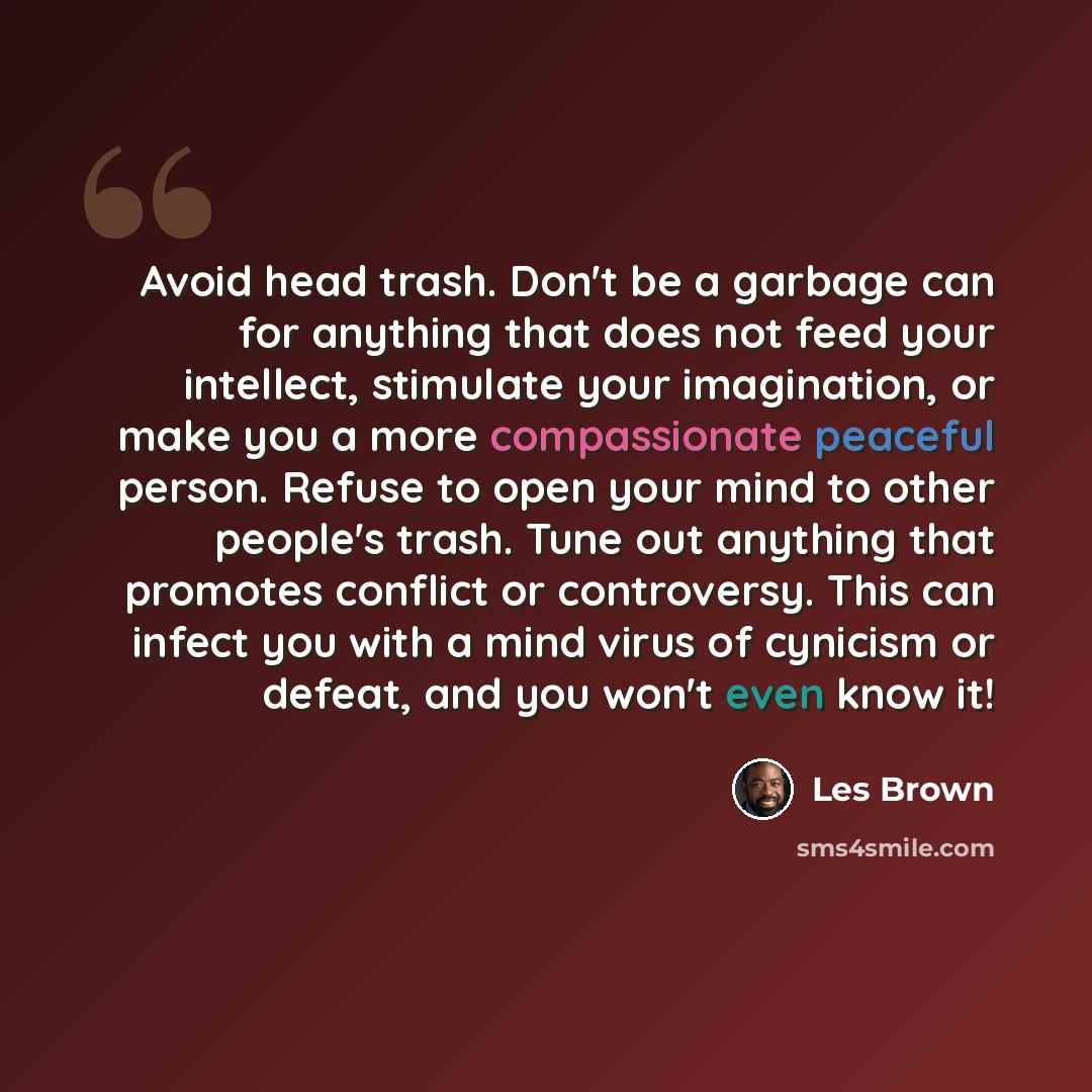 “Avoid head trash. Don't be a garbage can for anything that does not feed your intellect, stimulate your imagination, or make you a more compassionate peaceful person. Refuse to open your mind to other people's trash. Tune out anything that promotes conflict or controversy. This can infect you with…” quote by Les Brown
