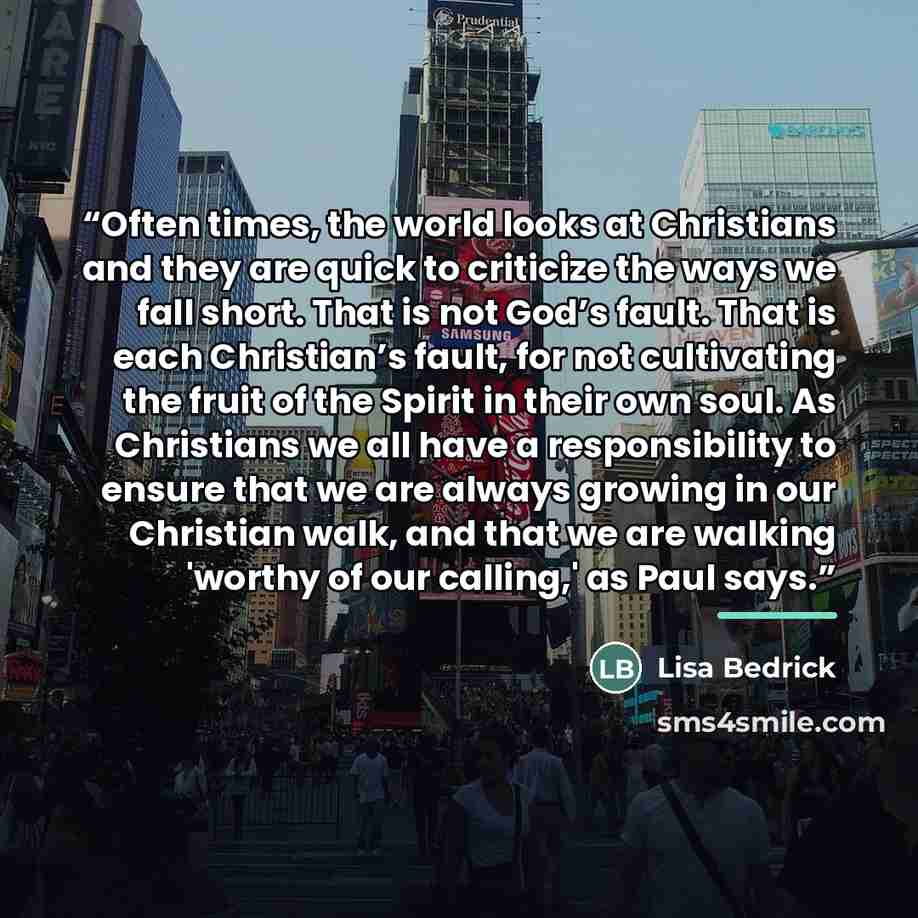 “Often times, the world looks at Christians and they are quick to criticize the ways we fall short. That is not God’s fault. That is each Christian’s fault, for not cultivating the fruit of the Spirit in their own soul. As Christians we all have a responsibility to ensure that we are always growing…” quote by Lisa Bedrick