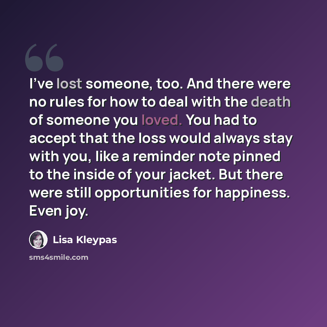 “I’ve lost someone, too. And there were no rules for how to deal with the death of someone you loved. You had to accept that the loss would always stay with you, like a reminder note pinned to the inside of your jacket. But there were still opportunities for happiness. Even joy.” quote by Lisa Kleypas