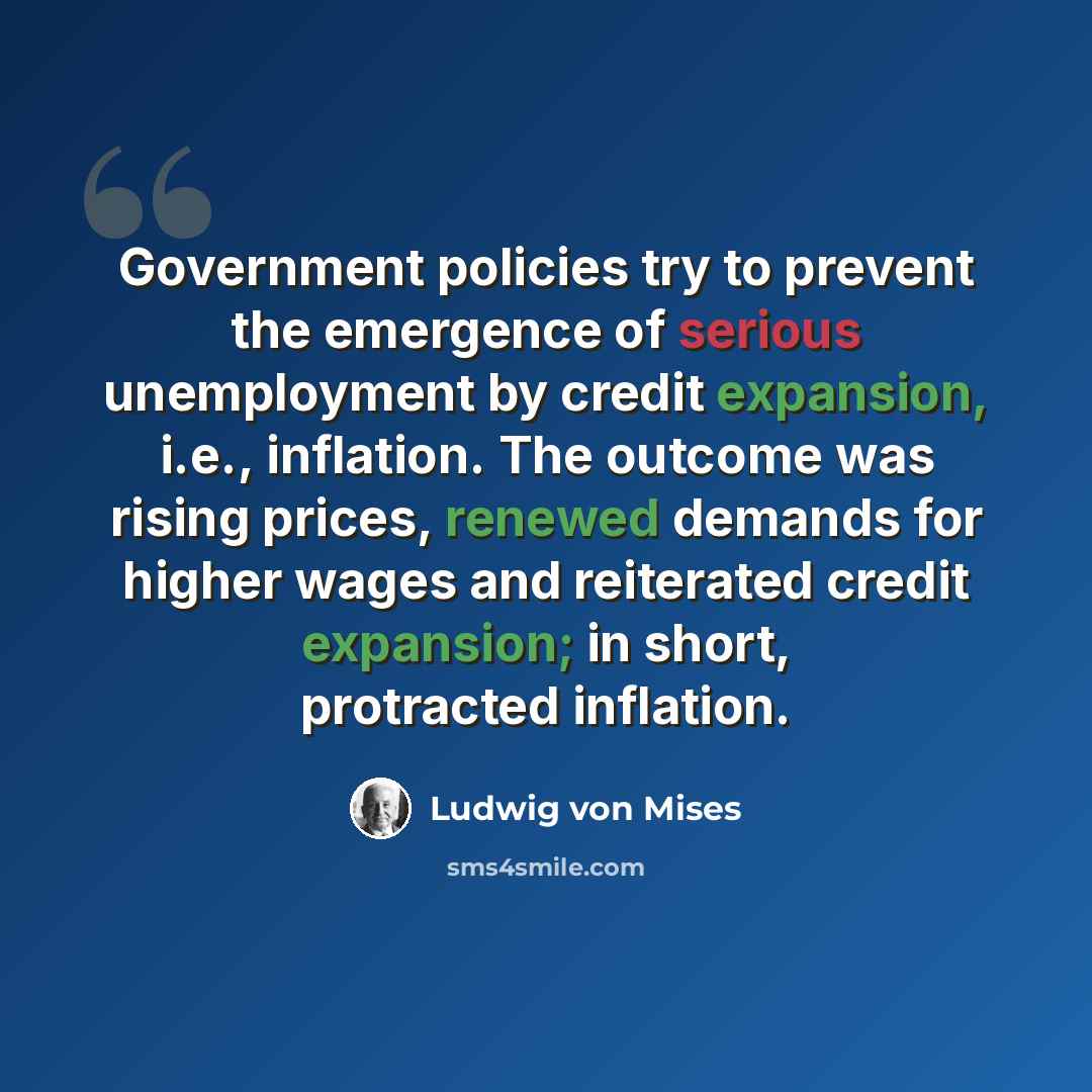“Government policies try to prevent the emergence of serious unemployment by credit expansion, i.e., inflation. The outcome was rising prices, renewed demands for higher wages and reiterated credit expansion; in short, protracted inflation.” quote by Ludwig von Mises
