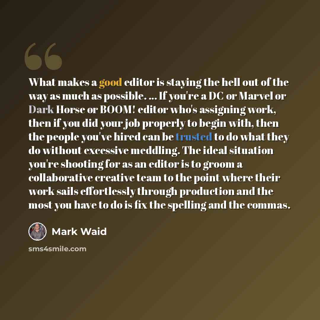 “What makes a good editor is staying the hell out of the way as much as possible. ... If you're a DC or Marvel or Dark Horse or BOOM! editor who's assigning work, then if you did your job properly to begin with, then the people you've hired can be trusted to do what they do without excessive…” quote by Mark Waid