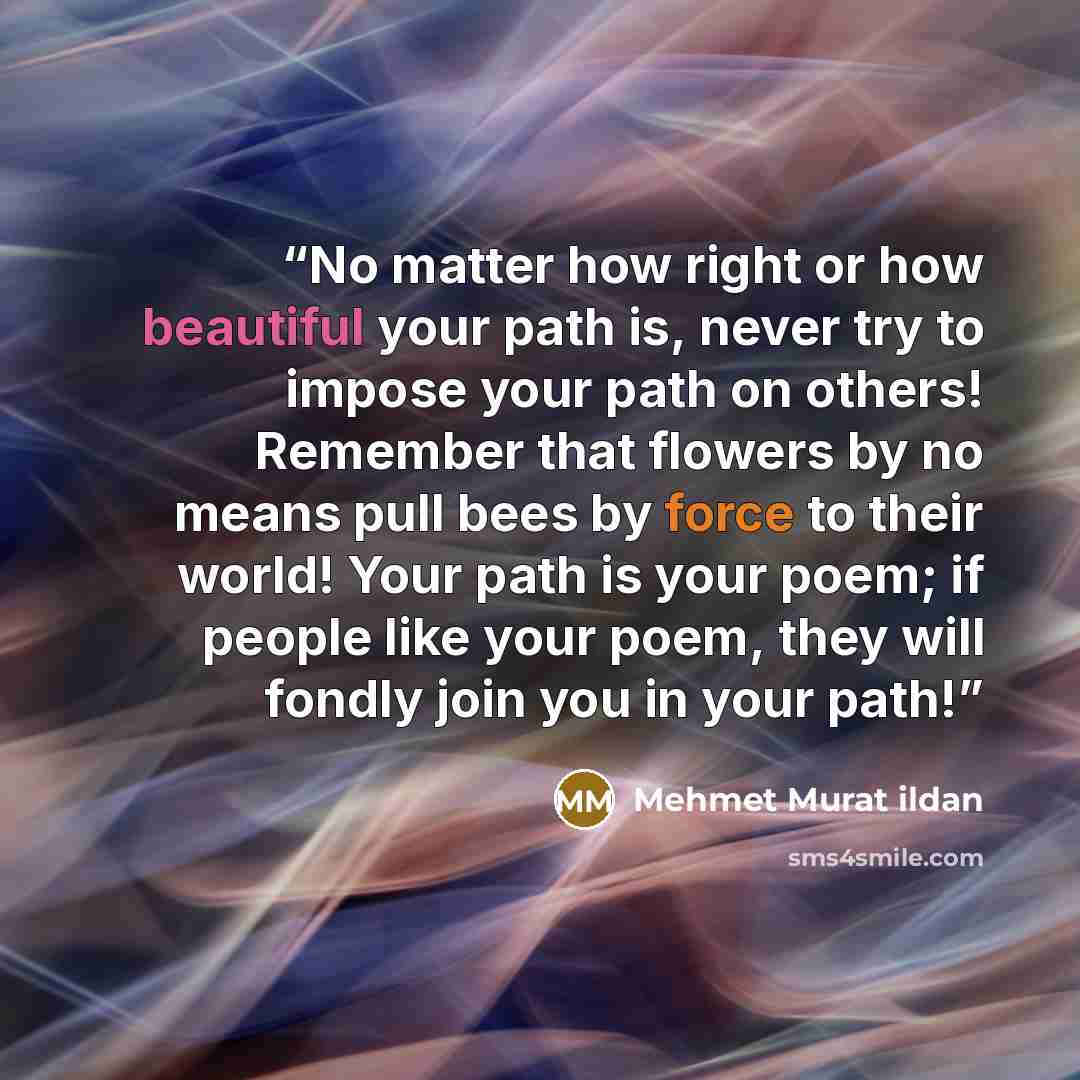 “No matter how right or how beautiful your path is, never try to impose your path on others! Remember that flowers by no means pull bees by force to their world! Your path is your poem; if people like your poem, they will fondly join you in your path!” quote by Mehmet Murat ildan