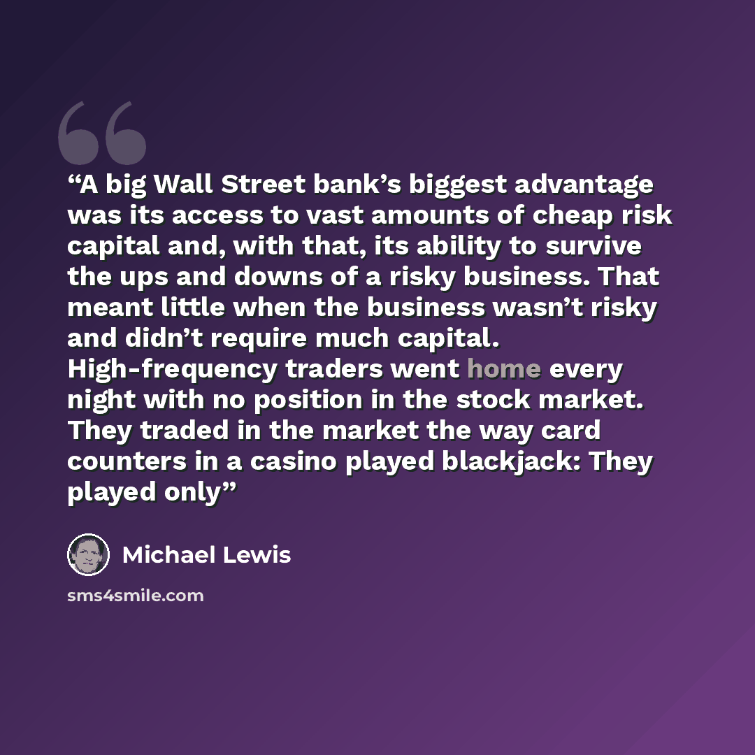 “A big Wall Street bank’s biggest advantage was its access to vast amounts of cheap risk capital and, with that, its ability to survive the ups and downs of a risky business. That meant little when the business wasn’t risky and didn’t require much capital. High-frequency traders went home every…” quote by Michael Lewis