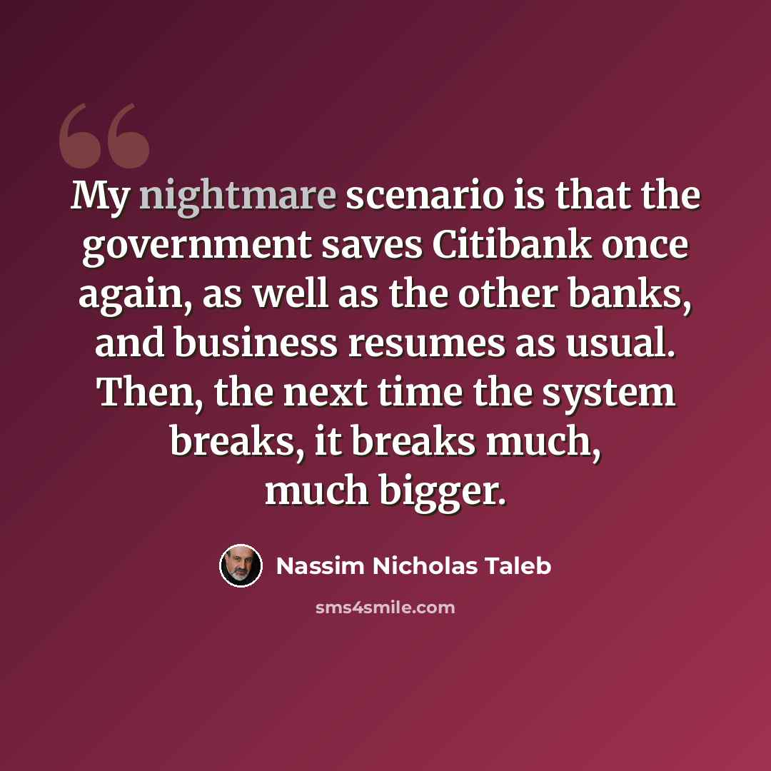 “My nightmare scenario is that the government saves Citibank once again, as well as the other banks, and business resumes as usual. Then, the next time the system breaks, it breaks much, much bigger.” quote by Nassim Nicholas Taleb
