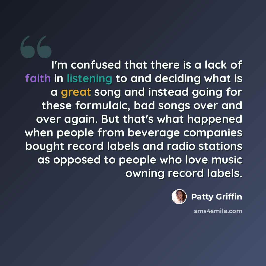 “I'm confused that there is a lack of faith in listening to and deciding what is a great song and instead going for these formulaic, bad songs over and over again. But that's what happened when people from beverage companies bought record labels and radio stations as opposed to people who love…” quote by Patty Griffin