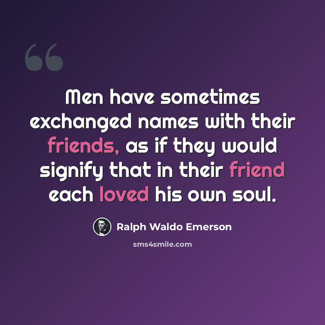“Men have sometimes exchanged names with their friends, as if they would signify that in their friend each loved his own soul.” quote by Ralph Waldo Emerson