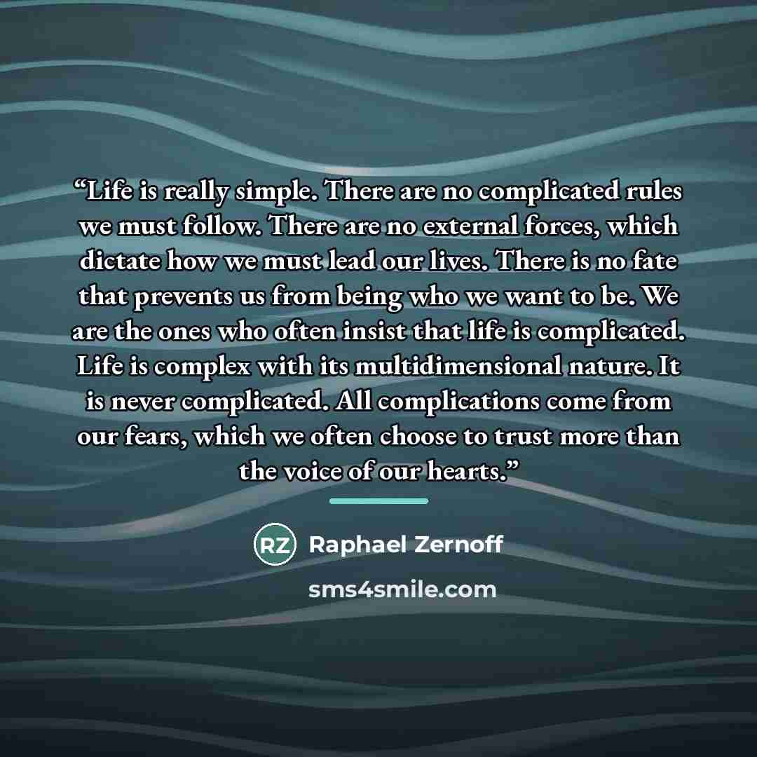 “Life is really simple. There are no complicated rules we must follow. There are no external forces, which dictate how we must lead our lives. There is no fate that prevents us from being who we want to be. We are the ones who often insist that life is complicated. Life is complex with its…” quote by Raphael Zernoff
