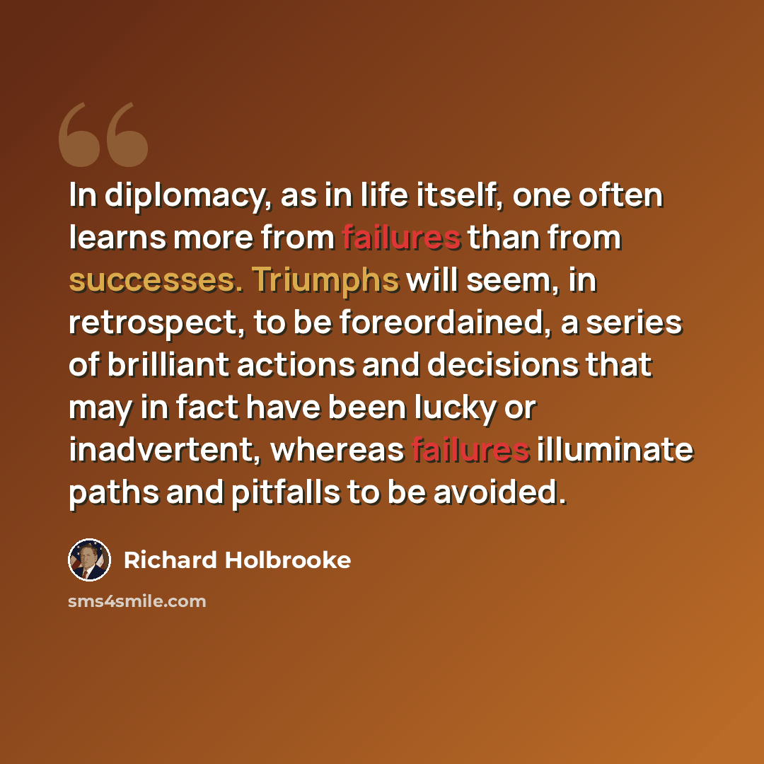 “In diplomacy, as in life itself, one often learns more from failures than from successes. Triumphs will seem, in retrospect, to be foreordained, a series of brilliant actions and decisions that may in fact have been lucky or inadvertent, whereas failures illuminate paths and pitfalls to be avoided.” quote by Richard Holbrooke