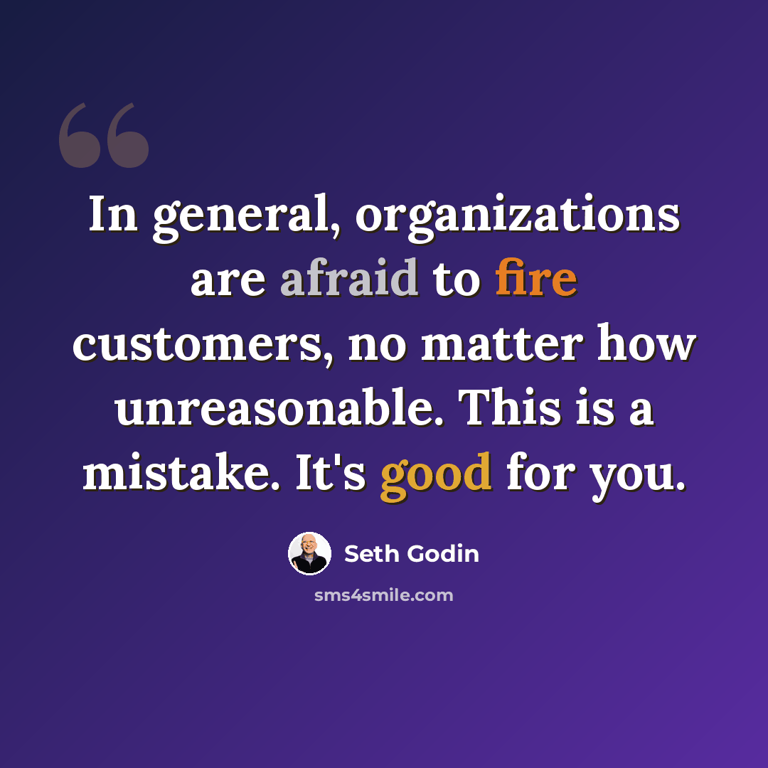 “In general, organizations are afraid to fire customers, no matter how unreasonable. This is a mistake. It's good for you.” quote by Seth Godin