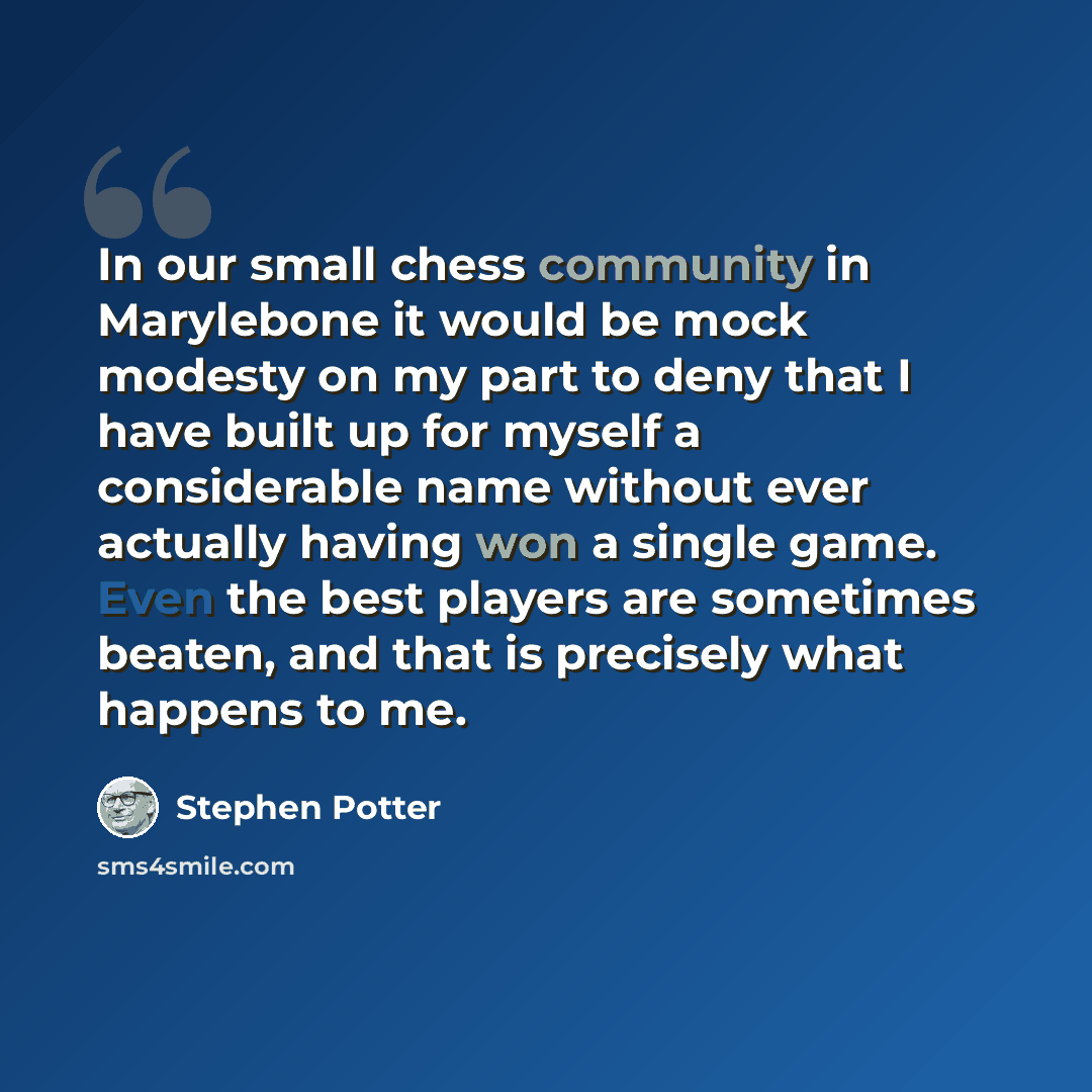 “In our small chess community in Marylebone it would be mock modesty on my part to deny that I have built up for myself a considerable name without ever actually having won a single game. Even the best players are sometimes beaten, and that is precisely what happens to me.” quote by Stephen Potter
