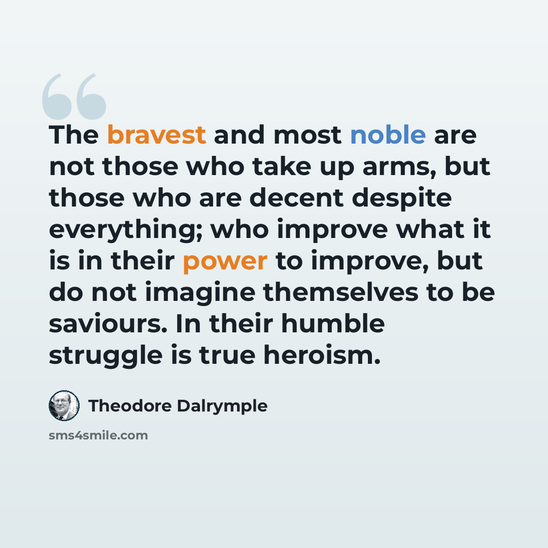 “The bravest and most noble are not those who take up arms, but those who are decent despite everything; who improve what it is in their power to improve, but do not imagine themselves to be saviours. In their humble struggle is true heroism.” quote by Theodore Dalrymple
