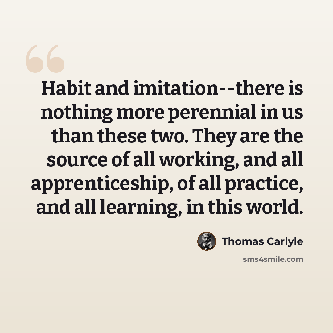 “Habit and imitation--there is nothing more perennial in us than these two. They are the source of all working, and all apprenticeship, of all practice, and all learning, in this world.” quote by Thomas Carlyle