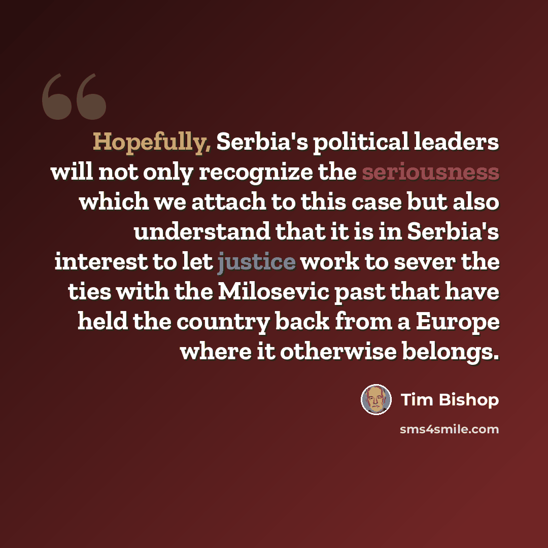 “Hopefully, Serbia's political leaders will not only recognize the seriousness which we attach to this case but also understand that it is in Serbia's interest to let justice work to sever the ties with the Milosevic past that have held the country back from a Europe where it otherwise belongs.” quote by Tim Bishop