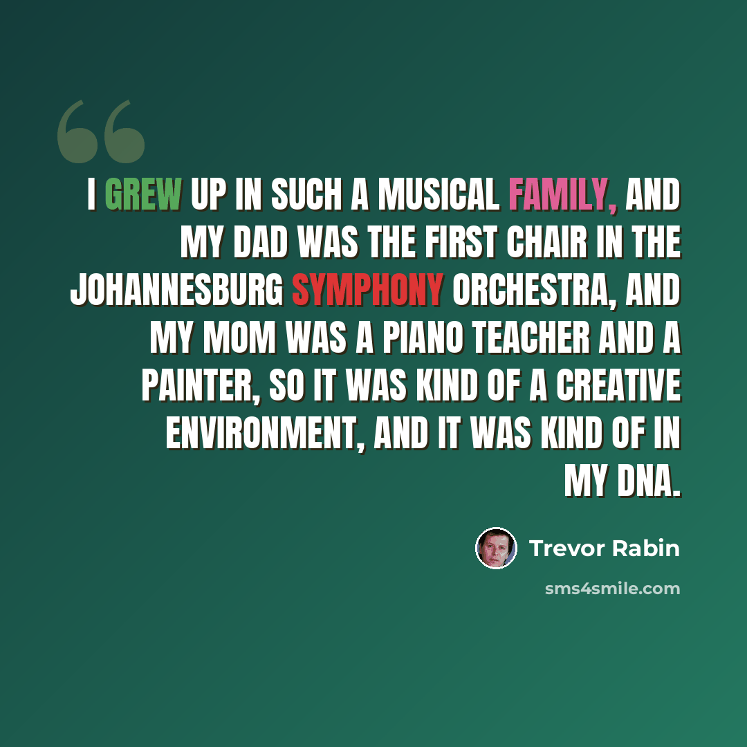 “I grew up in such a musical family, and my dad was the first chair in the Johannesburg Symphony Orchestra, and my mom was a piano teacher and a painter, so it was kind of a creative environment, and it was kind of in my DNA.” quote by Trevor Rabin