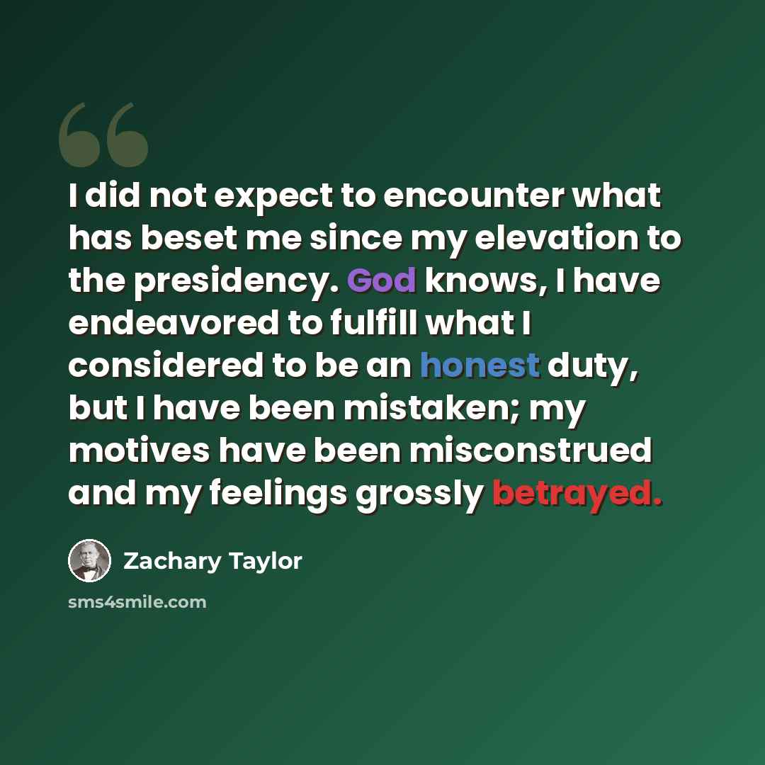 “I did not expect to encounter what has beset me since my elevation to the presidency. God knows, I have endeavored to fulfill what I considered to be an honest duty, but I have been mistaken; my motives have been misconstrued and my feelings grossly betrayed.” quote by Zachary Taylor