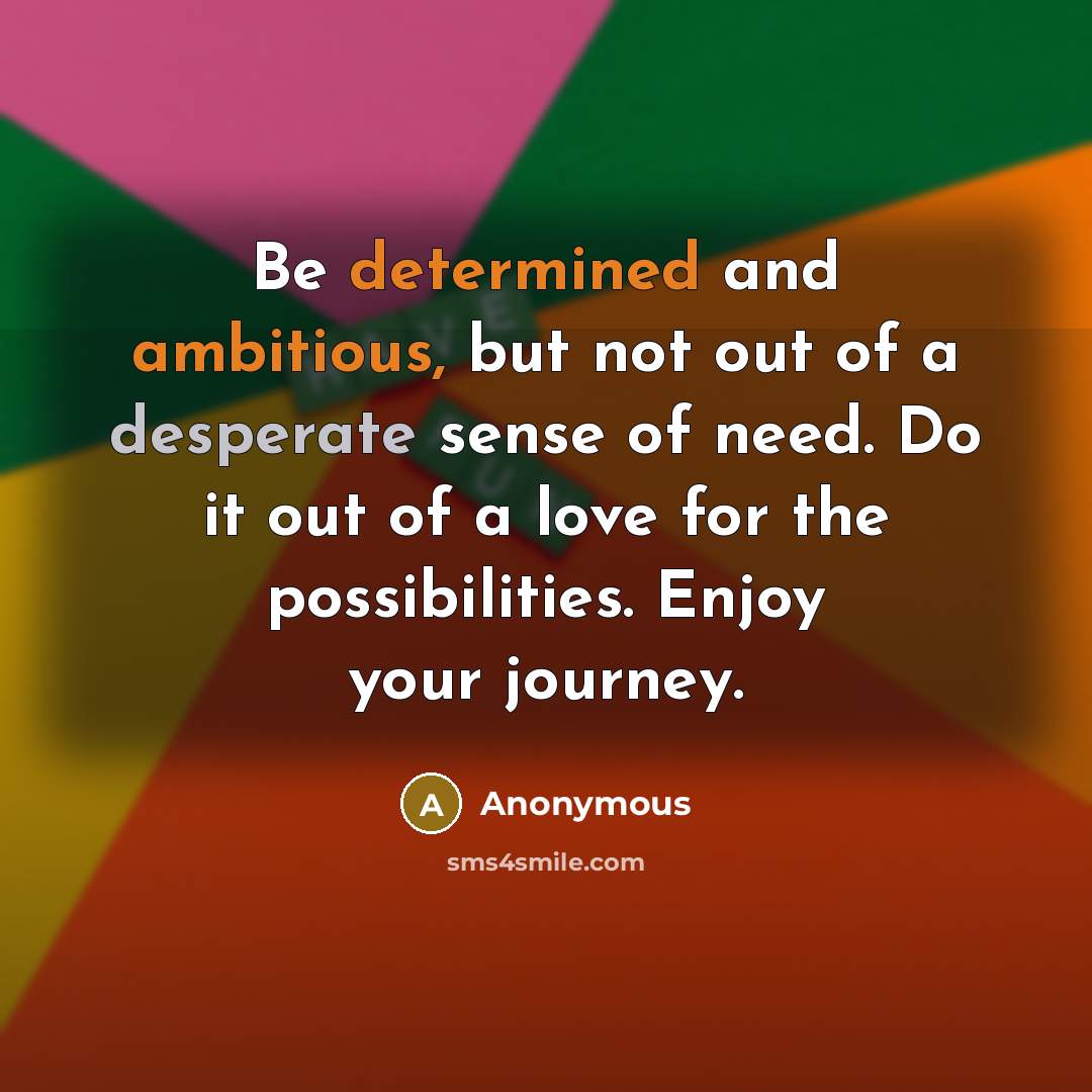 “Be determined and ambitious, but not out of a desperate sense of need. Do it out of a love for the possibilities. Enjoy your journey.” quote by Anonymous