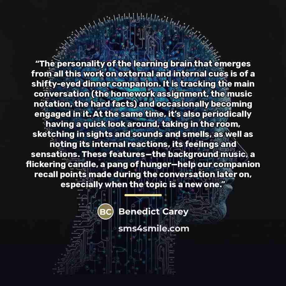 “The personality of the learning brain that emerges from all this work on external and internal cues is of a shifty-eyed dinner companion. It is tracking the main conversation (the homework assignment, the music notation, the hard facts) and occasionally becoming engaged in it. At the same time…” quote by Benedict Carey