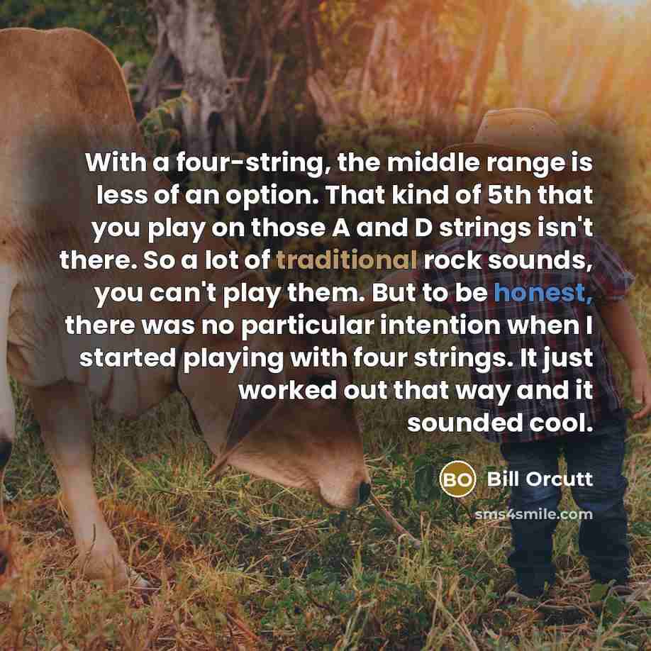 “With a four-string, the middle range is less of an option. That kind of 5th that you play on those A and D strings isn't there. So a lot of traditional rock sounds, you can't play them. But to be honest, there was no particular intention when I started playing with four strings. It just worked out…” quote by Bill Orcutt