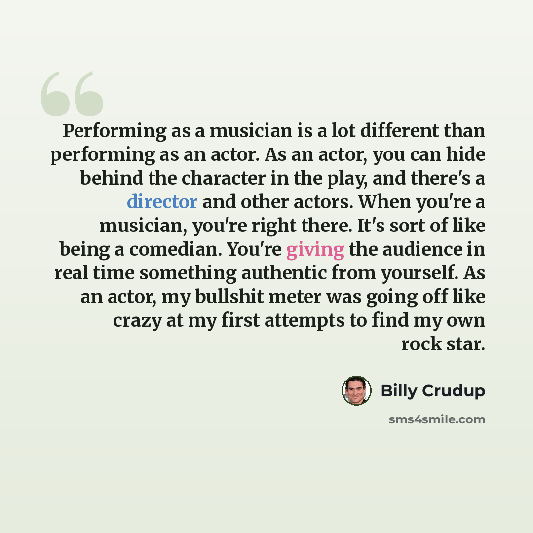 “Performing as a musician is a lot different than performing as an actor. As an actor, you can hide behind the character in the play, and there's a director and other actors. When you're a musician, you're right there. It's sort of like being a comedian. You're giving the audience in real time…” quote by Billy Crudup