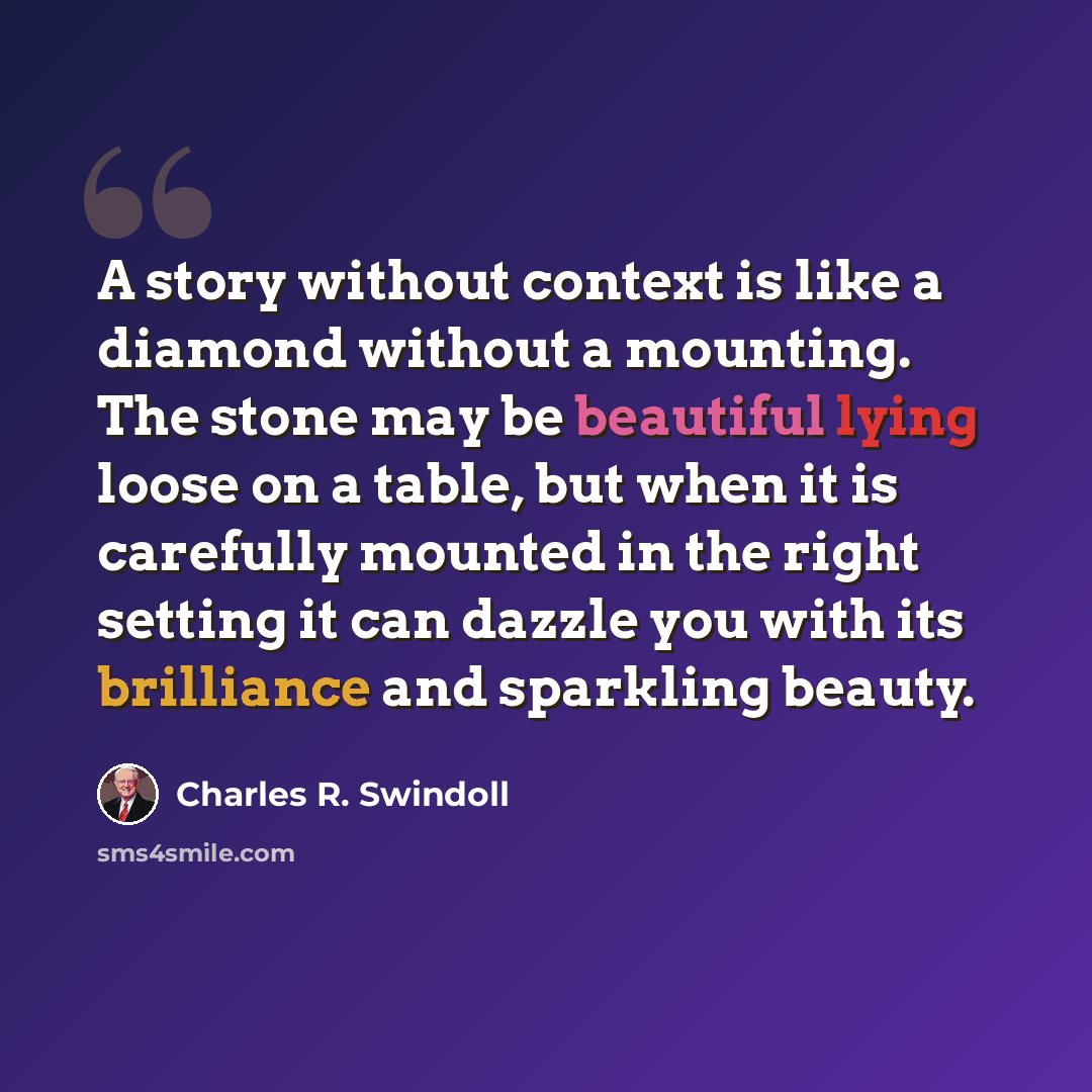“A story without context is like a diamond without a mounting. The stone may be beautiful lying loose on a table, but when it is carefully mounted in the right setting it can dazzle you with its brilliance and sparkling beauty.” quote by Charles R. Swindoll