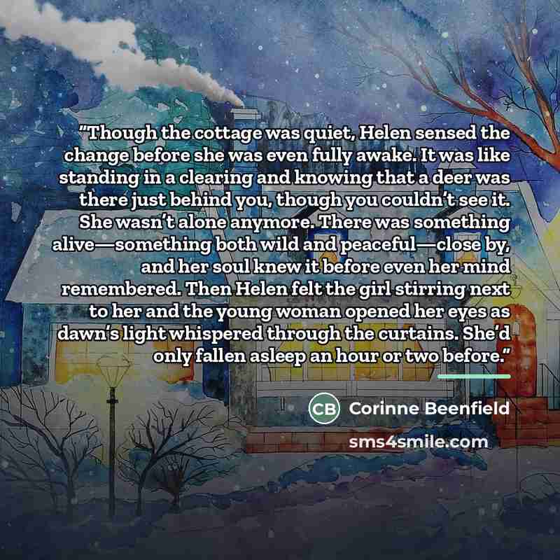 “Though the cottage was quiet, Helen sensed the change before she was even fully awake. It was like standing in a clearing and knowing that a deer was there just behind you, though you couldn’t see it. She wasn’t alone anymore. There was something alive—something both wild and peaceful—close by…” quote by Corinne Beenfield