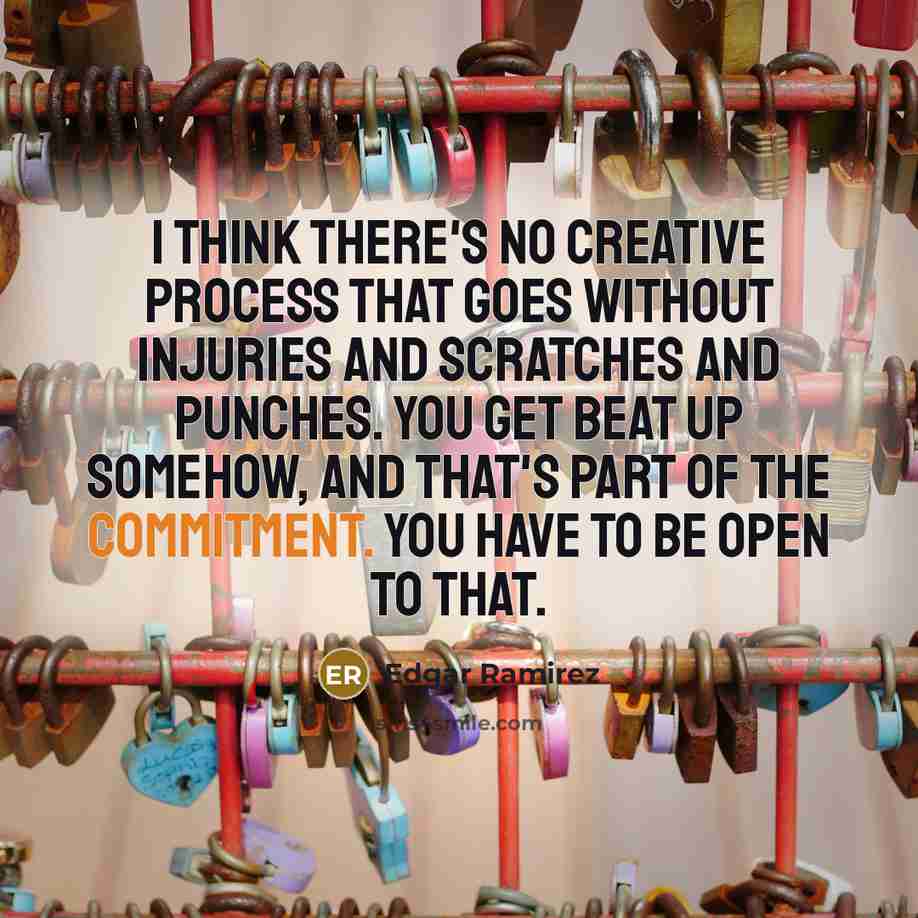 “I think there's no creative process that goes without injuries and scratches and punches. You get beat up somehow, and that's part of the commitment. You have to be open to that.” quote by Edgar Ramirez