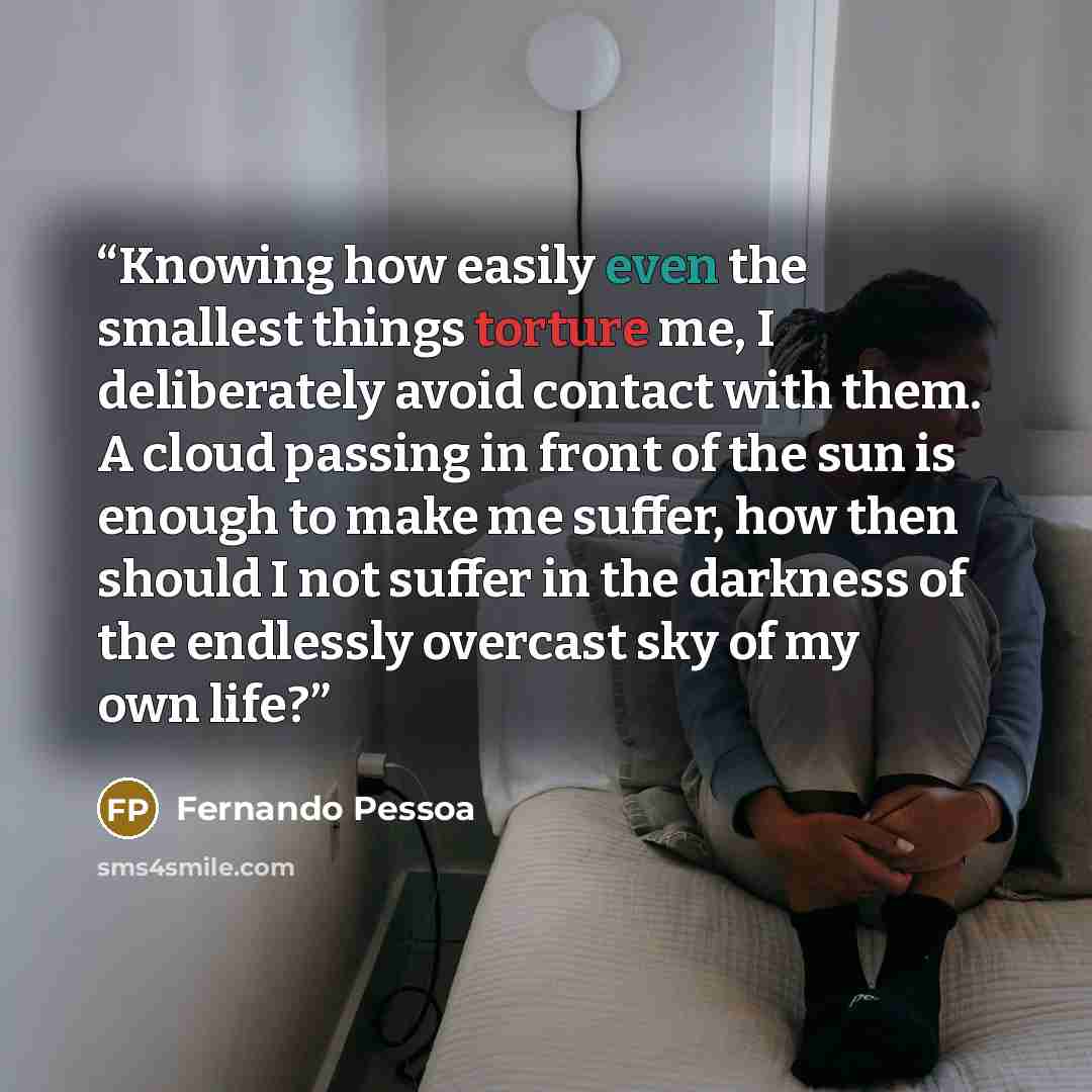 “Knowing how easily even the smallest things torture me, I deliberately avoid contact with them. A cloud passing in front of the sun is enough to make me suffer, how then should I not suffer in the darkness of the endlessly overcast sky of my own life?” quote by Fernando Pessoa