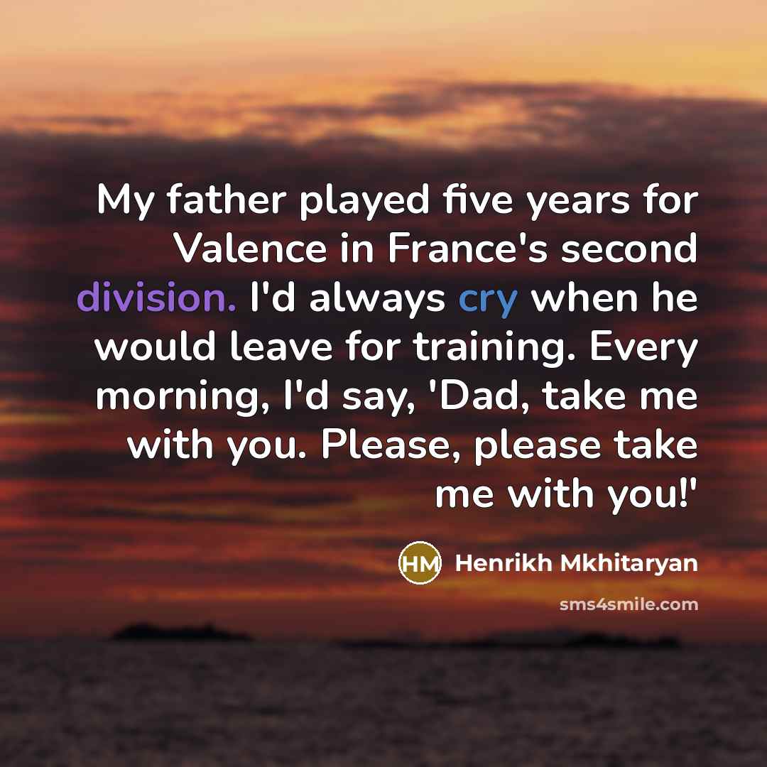 “My father played five years for Valence in France's second division. I'd always cry when he would leave for training. Every morning, I'd say, 'Dad, take me with you. Please, please take me with you!'” quote by Henrikh Mkhitaryan