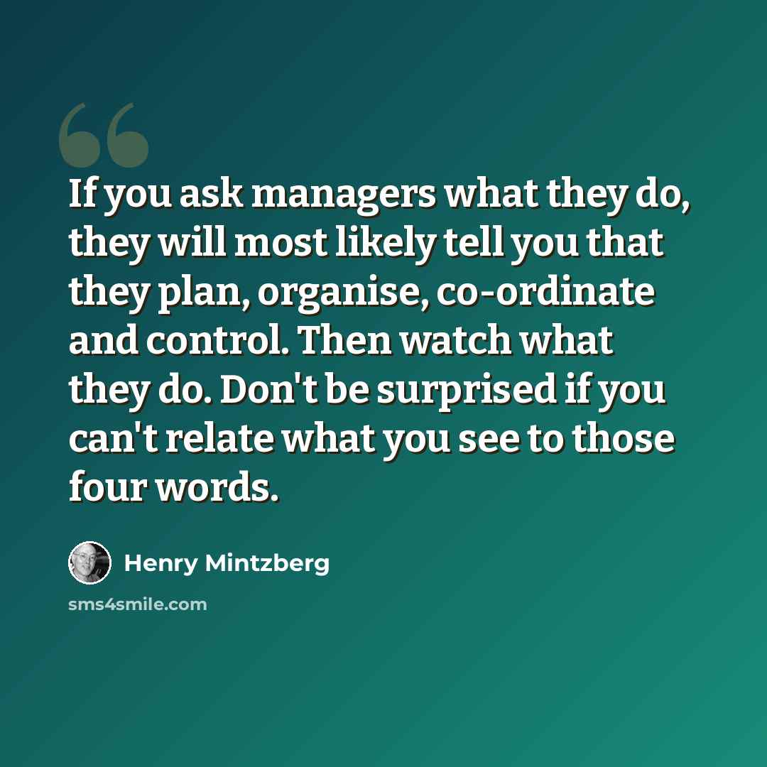 “If you ask managers what they do, they will most likely tell you that they plan, organise, co-ordinate and control. Then watch what they do. Don't be surprised if you can't relate what you see to those four words.” quote by Henry Mintzberg
