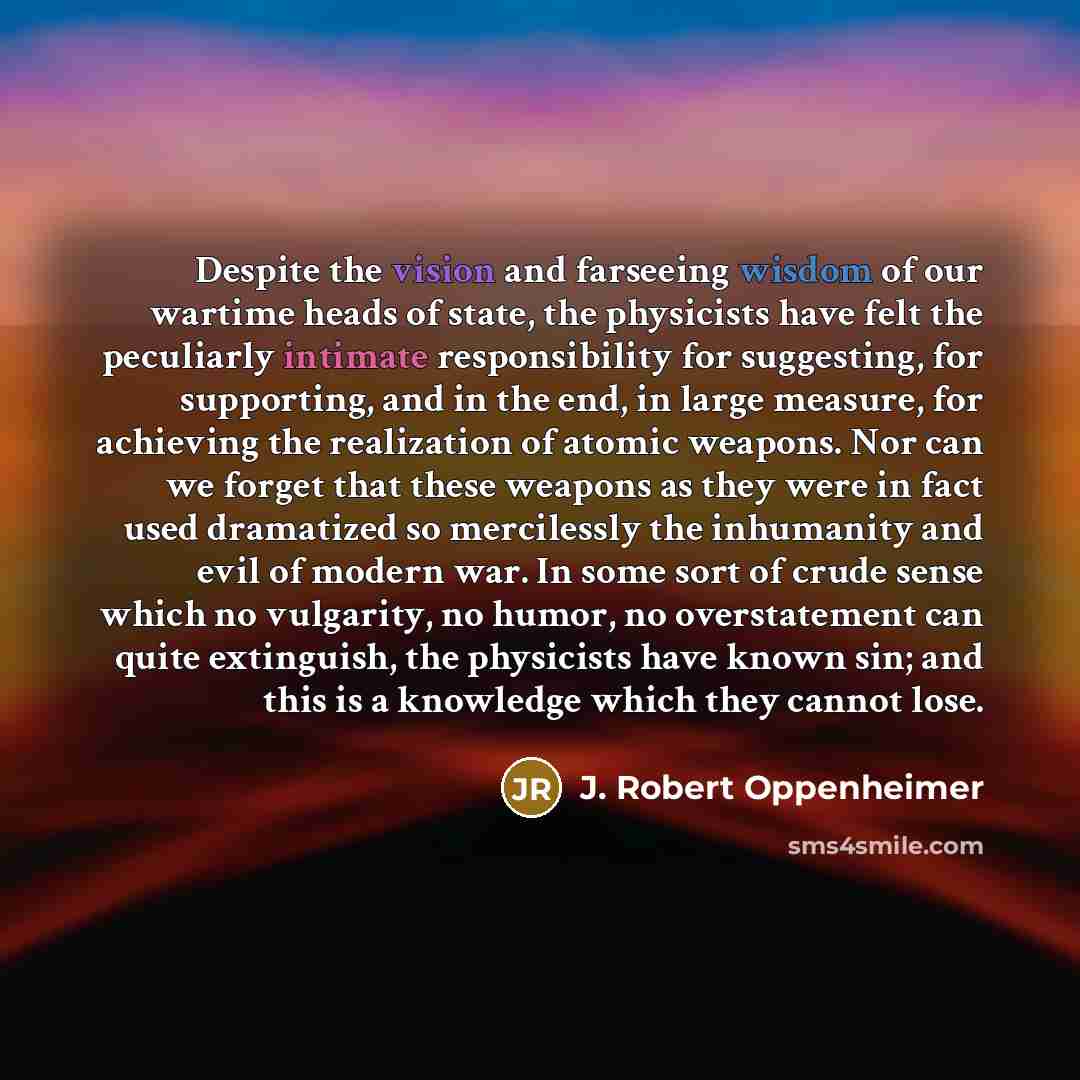 “Despite the vision and farseeing wisdom of our wartime heads of state, the physicists have felt the peculiarly intimate responsibility for suggesting, for supporting, and in the end, in large measure, for achieving the realization of atomic weapons. Nor can we forget that these weapons as they…” quote by J. Robert Oppenheimer