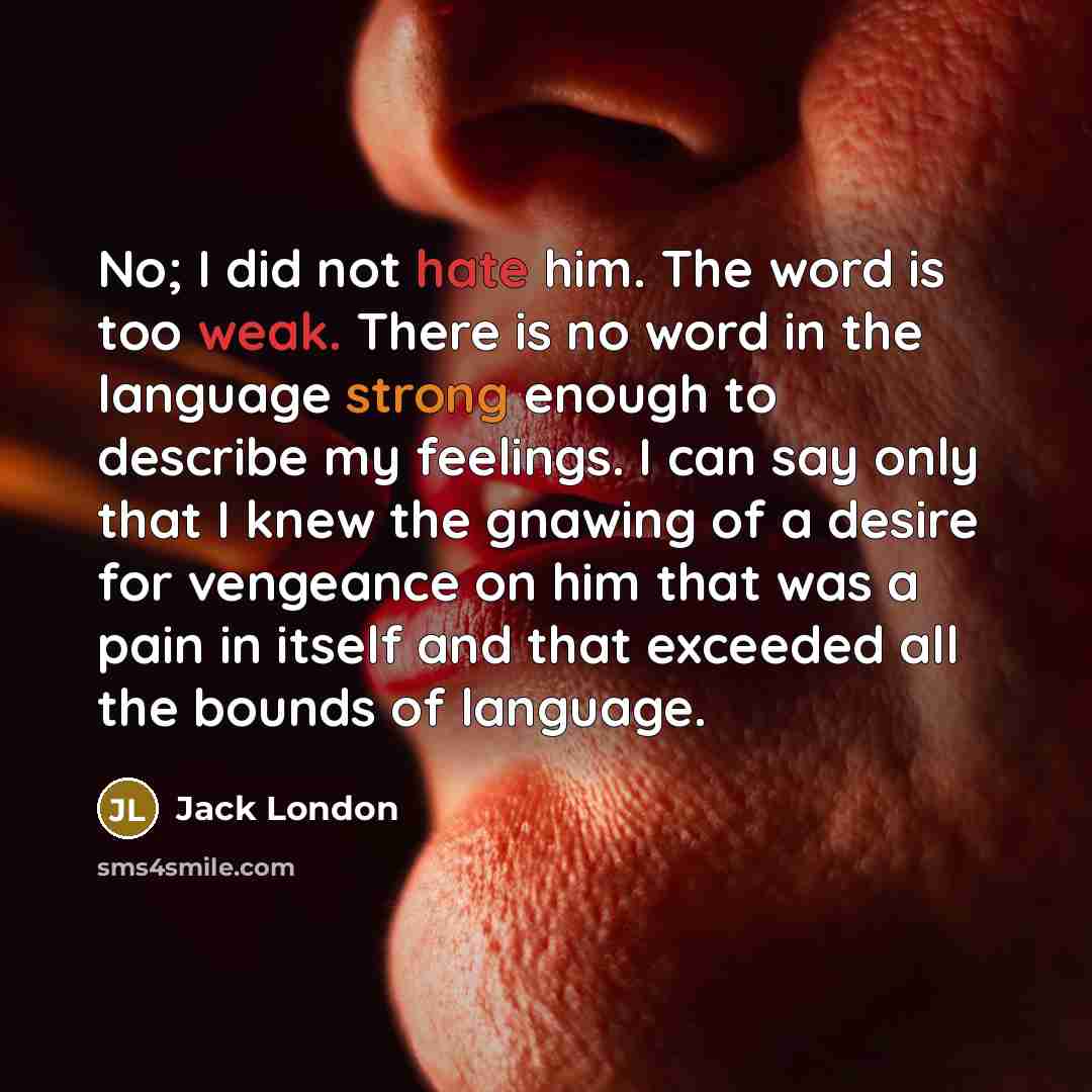 “No; I did not hate him. The word is too weak. There is no word in the language strong enough to describe my feelings. I can say only that I knew the gnawing of a desire for vengeance on him that was a pain in itself and that exceeded all the bounds of language.” quote by Jack London