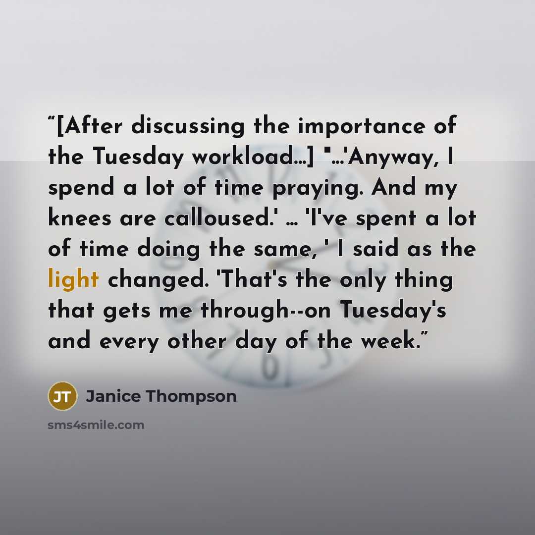 “[After discussing the importance of the Tuesday workload...] "...'Anyway, I spend a lot of time praying. And my knees are calloused.' ... 'I've spent a lot of time doing the same, ' I said as the light changed. 'That's the only thing that gets me through--on Tuesday's and every other day of the…” quote by Janice Thompson