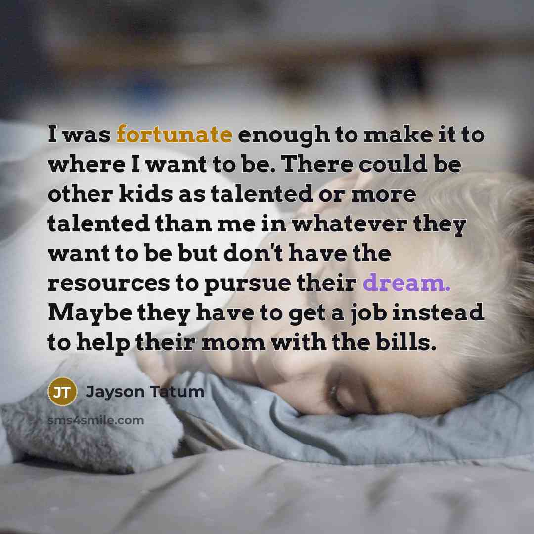 “I was fortunate enough to make it to where I want to be. There could be other kids as talented or more talented than me in whatever they want to be but don't have the resources to pursue their dream. Maybe they have to get a job instead to help their mom with the bills.” quote by Jayson Tatum