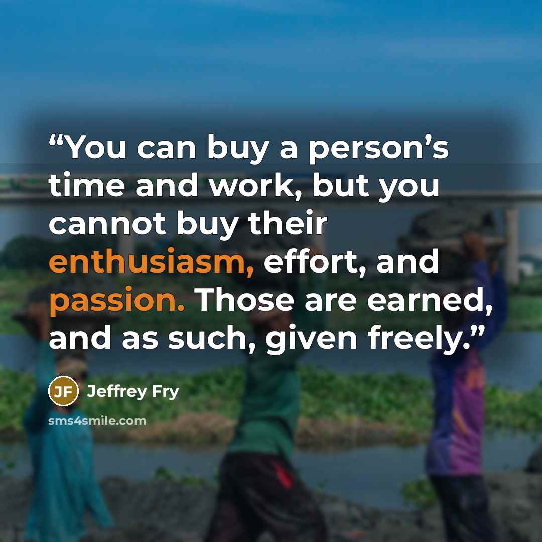 “You can buy a person’s time and work, but you cannot buy their enthusiasm, effort, and passion. Those are earned, and as such, given freely.” quote by Jeffrey Fry