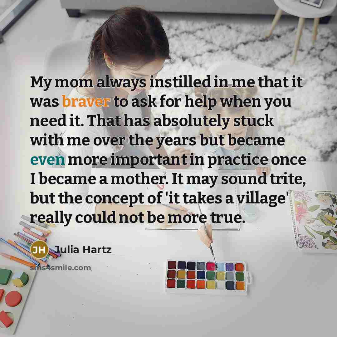 “My mom always instilled in me that it was braver to ask for help when you need it. That has absolutely stuck with me over the years but became even more important in practice once I became a mother. It may sound trite, but the concept of 'it takes a village' really could not be more true.” quote by Julia Hartz