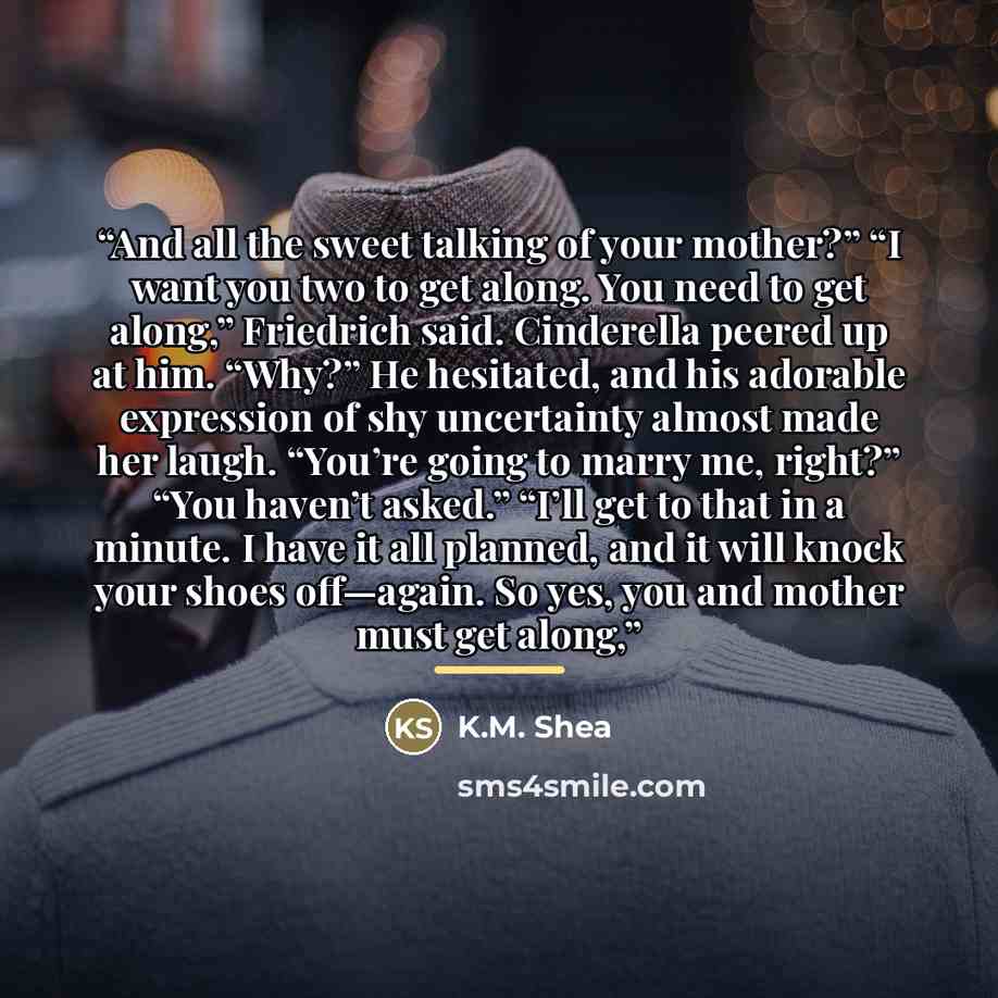“And all the sweet talking of your mother?” “I want you two to get along. You need to get along,” Friedrich said. Cinderella peered up at him. “Why?” He hesitated, and his adorable expression of shy uncertainty almost made her laugh. “You’re going to marry me, right?” “You haven’t asked.” “I’ll get…” quote by K.M. Shea