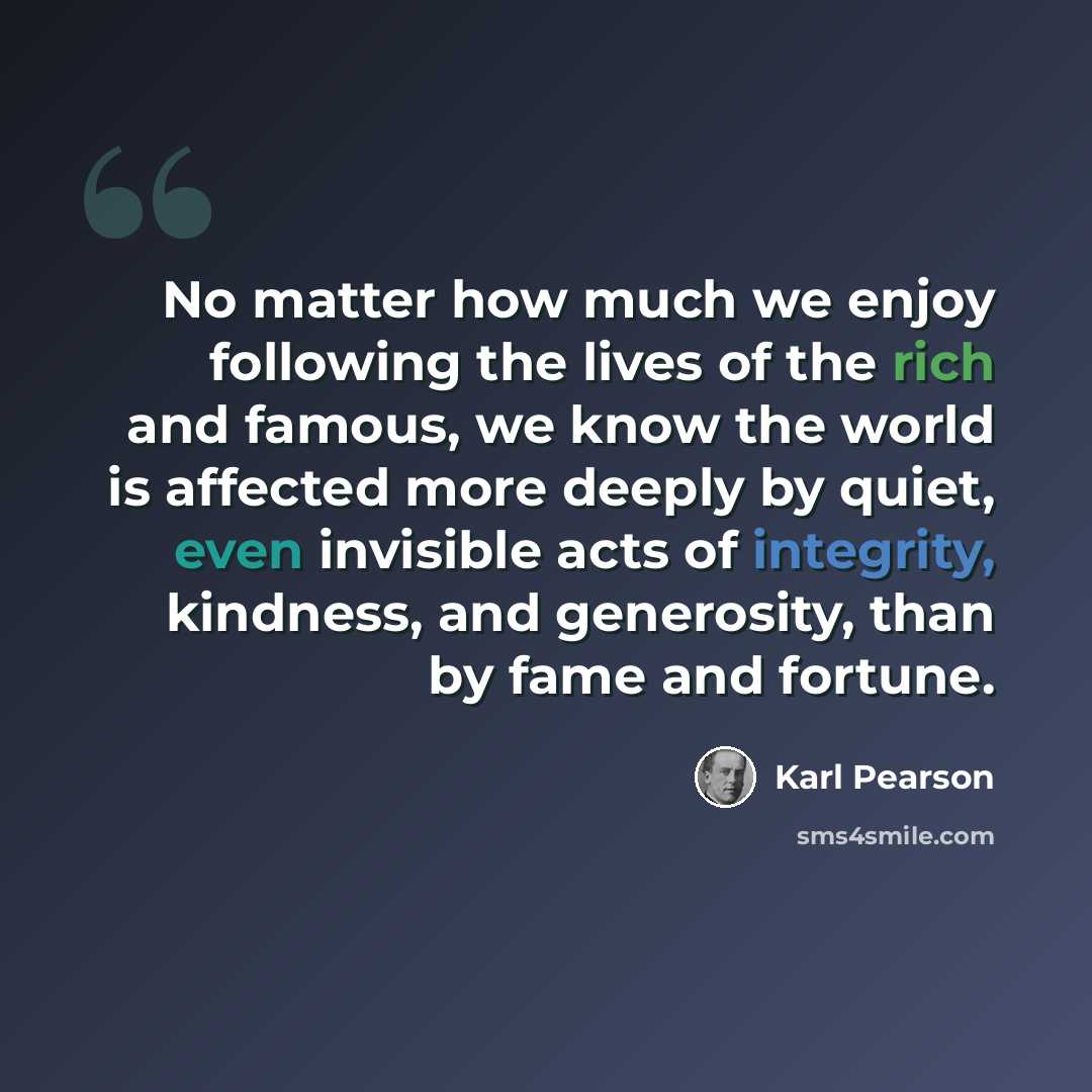 “No matter how much we enjoy following the lives of the rich and famous, we know the world is affected more deeply by quiet, even invisible acts of integrity, kindness, and generosity, than by fame and fortune.” quote by Karl Pearson