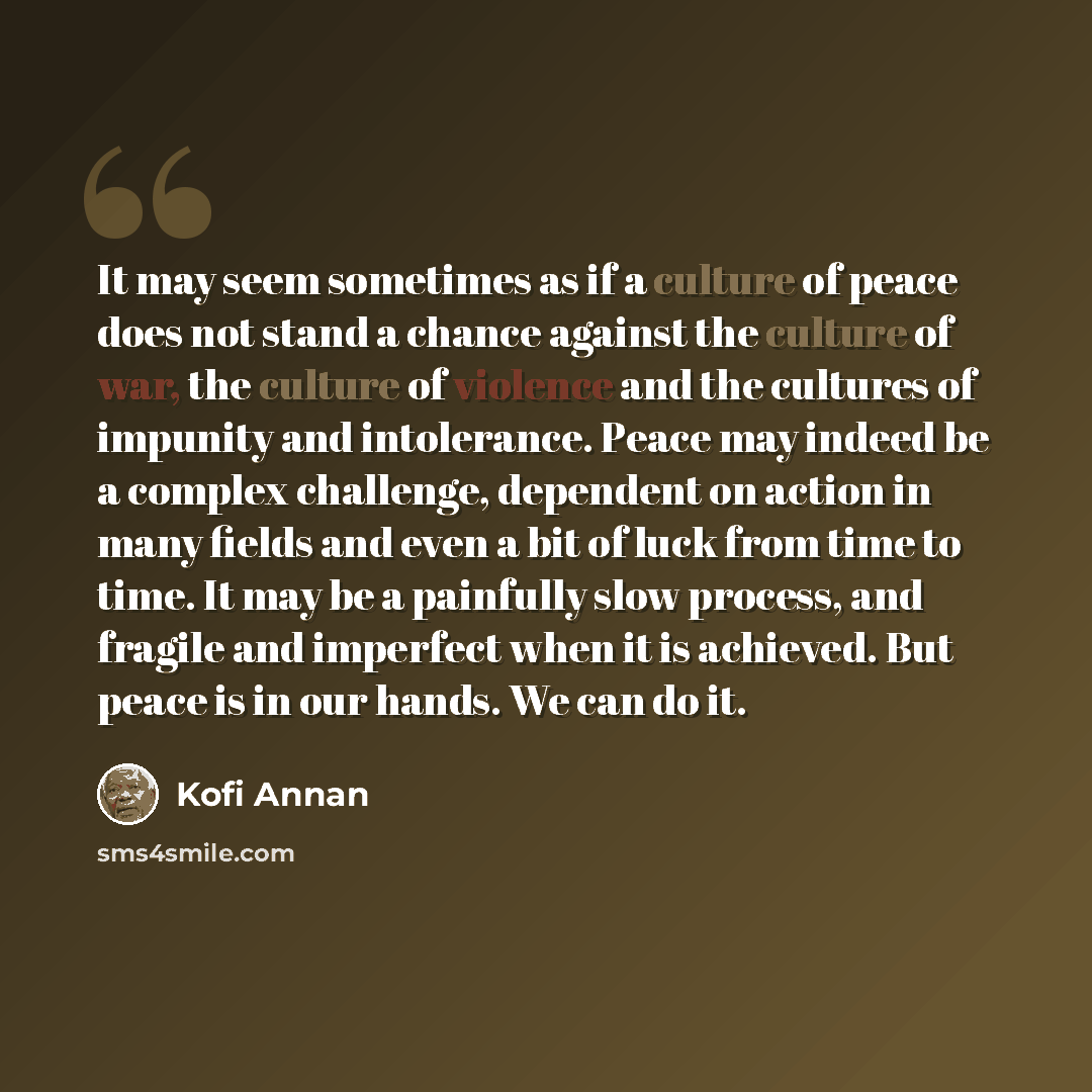 “It may seem sometimes as if a culture of peace does not stand a chance against the culture of war, the culture of violence and the cultures of impunity and intolerance. Peace may indeed be a complex challenge, dependent on action in many fields and even a bit of luck from time to time. It may be a…” quote by Kofi Annan