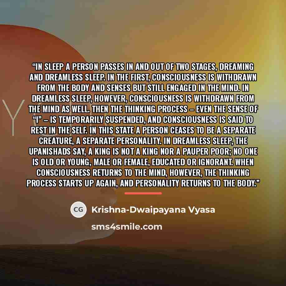 “In sleep a person passes in and out of two stages, dreaming and dreamless sleep. In the first, consciousness is withdrawn from the body and senses but still engaged in the mind. In dreamless sleep, however, consciousness is withdrawn from the mind as well. Then the thinking process – even the…” quote by Krishna-Dwaipayana Vyasa
