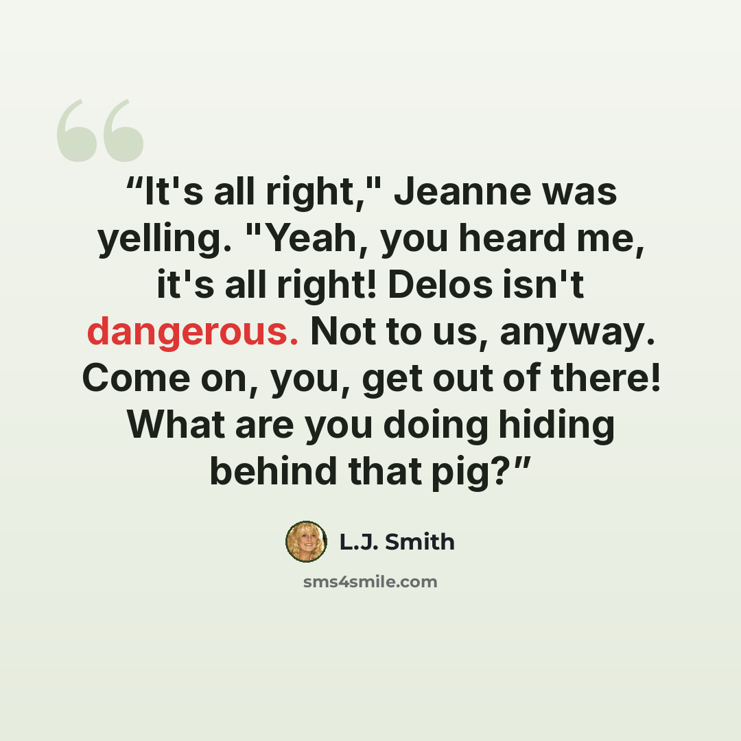“It's all right," Jeanne was yelling. "Yeah, you heard me, it's all right! Delos isn't dangerous. Not to us, anyway. Come on, you, get out of there! What are you doing hiding behind that pig?” quote by L.J. Smith
