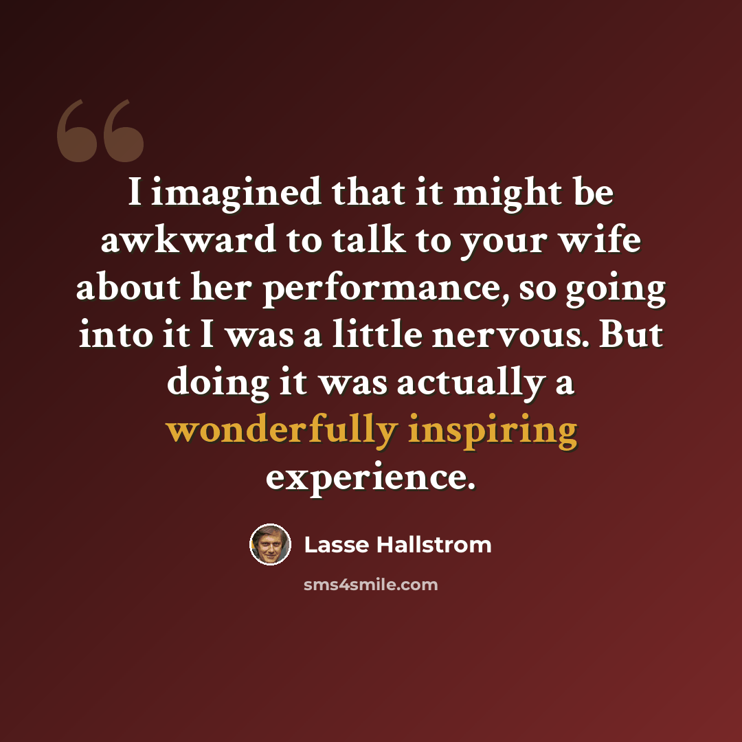 “I imagined that it might be awkward to talk to your wife about her performance, so going into it I was a little nervous. But doing it was actually a wonderfully inspiring experience.” quote by Lasse Hallstrom