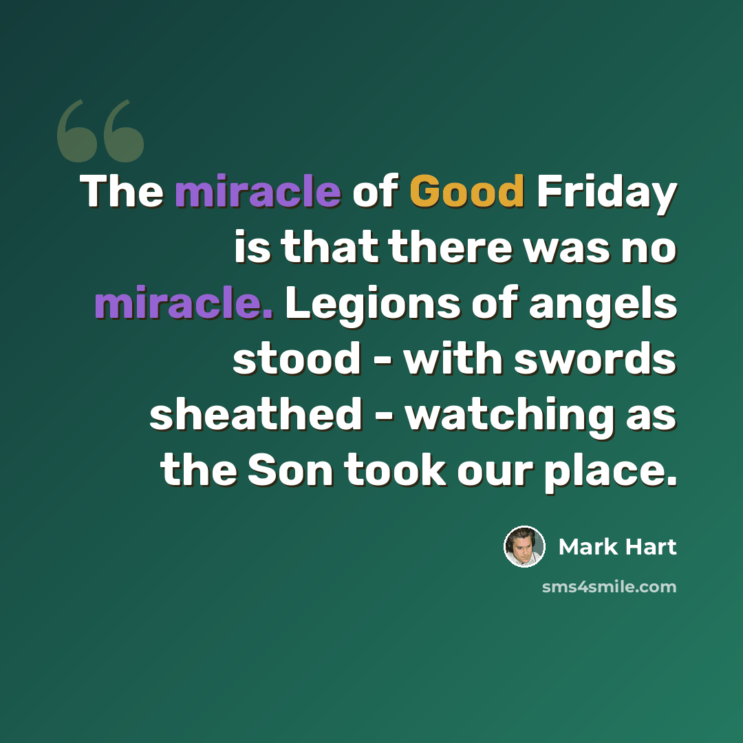 “The miracle of Good Friday is that there was no miracle. Legions of angels stood - with swords sheathed - watching as the Son took our place.” quote by Mark Hart