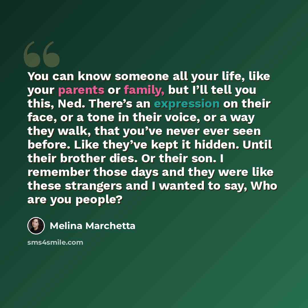 “You can know someone all your life, like your parents or family, but I’ll tell you this, Ned. There’s an expression on their face, or a tone in their voice, or a way they walk, that you’ve never ever seen before. Like they’ve kept it hidden. Until their brother dies. Or their son. I remember those…” quote by Melina Marchetta